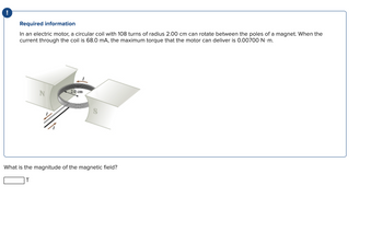 !
Required information
In an electric motor, a circular coil with 108 turns of radius 2.00 cm can rotate between the poles of a magnet. When the
current through the coil is 68.0 mA, the maximum torque that the motor can deliver is 0.00700 N.m.
N
2.0 cm
S
What is the magnitude of the magnetic field?
T