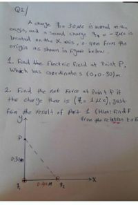 Q2/
charge = 3.0 Mc is bated t he
a Secand charge
located on the X axis,o.4om From the
origin as shown in Fure be fow.
ovigin, and
e t2=-7ple is
1. Find the Electric field at Point P,
Whach has coordinates (o,0-30)m
2. Find the net Fovce at Poin t P if
the charge there is (4= 1e), Just
From the resul+ of Part 1 (Hint: find F
from the re lation to E
0:30m
0.40M 72
