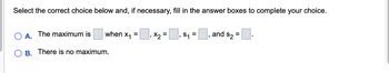 Select the correct choice below and, if necessary, fill in the answer boxes to complete your choice.
A.
B.
The maximum is
when x₁ = x₂
=
There is no maximum.
₁ S₁ =
and $₂ =.