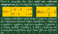 Write a program that uses only one external
subprogram to calculate the following equations:
3.
- 3t - 4
I(t) =
R(t) =–-2
2
%3D
31² – 2
t > 0
A query-controlled input loop is used to process
the calculation several times. Inputs for t could be
as positive, negative, and zero numbers. Consider t
is a real number. Display I, R and t values on the
screen and write them in a 'data' file on I/O unit
20.
