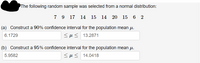 The following random sample was selected from a normal distribution:
7 9 17 14
15 14 20 15 6 2
(a) Construct a 90% confidence interval for the population mean u.
6.1729
<H< 13.2871
(b) Construct a 95% confidence interval for the population mean u.
5.9582
<H< 14.0418
