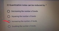 2) Quantization noise can be reduced by. *
O Decreasing the number of levels.
Squaring the number of levels.
Increasing the number of levels.
) Doubling the number of levels.
