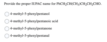 ### Determining the IUPAC Name

**Question**: Provide the proper IUPAC name for PhCH₂CH(CH₃)CH₂CH₂CHO.

**Options**:
1. 4-methyl-5-phenylpentanol
2. 4-methyl-5-phenylpentanoic acid
3. 4-methyl-5-phenylpentanone
4. 4-methyl-5-phenylpentanal

In this question, we are asked to determine the correct IUPAC name for the given molecular formula. To solve this, we need to:

1. **Identify the Functional Group**: The given molecule has a formyl group (-CHO) at the end, indicating it is an aldehyde.
2. **Identify the Longest Carbon Chain Containing the Functional Group**: We need to count the longest continuous carbon chain that includes the -CHO group.
3. **Number the Carbon Chain**: The carbon chain should be numbered from the end nearest the highest priority group, which is the aldehyde group in this case.
4. **Identify and Number Substituents**: Identify all substituents on the main chain and assign them numbers based on their position.

**Analysis**:

The correct name should reflect:
- The presence of an aldehyde functional group, denoted by the suffix "-al".
- The phenyl group attached to the 5th carbon.
- The methyl group attached to the 4th carbon.

When named according to IUPAC conventions, the correct name is:

**4-methyl-5-phenylpentanal**.

Thus, the correct option is:

- **Option 4: 4-methyl-5-phenylpentanal**