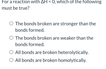 For a reaction with AH < 0, which of the following
must be true?
O The bonds broken are stronger than the
bonds formed.
O The bonds broken are weaker than the
bonds formed.
O All bonds are broken heterolytically.
O All bonds are broken homolytically.