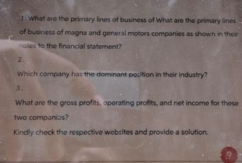 1. What are the primary lines of business of What are the primary lines
of business of magna and general motors companies as shown in their
notes to the financial statement?
2.
Which company has the dominant position in their industry?
3.
What are the gross profits, operating profits, and net income for these
two companies?
Kindly check the respective websites and provide a solution.