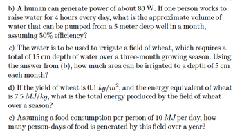 b) A human can generate power of about 80 W. If one person works to
raise water for 4 hours every day, what is the approximate volume of
water that can be pumped from a 5 meter deep well in a month,
assuming 50% efficiency?
c) The water is to be used to irrigate a field of wheat, which requires a
total of 15 cm depth of water over a three-month growing season. Using
the answer from (b), how much area can be irrigated to a depth of 5 cm
each month?
d) If the yield of wheat is 0.1 kg/m², and the energy equivalent of wheat
is 7.5 MJ/kg, what is the total energy produced by the field of wheat
over a season?
e) Assuming a food consumption per person of 10 MJ per day, how
many person-days of food is generated by this field over a year?