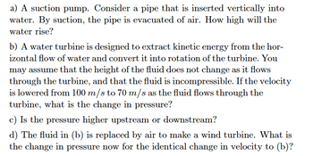 a) A suction pump. Consider a pipe that is inserted vertically into
water. By suction, the pipe is evacuated of air. How high will the
water rise?
b) A water turbine is designed to extract kinetic energy from the hor-
izontal flow of water and convert it into rotation of the turbine. You
may assume that the height of the fluid does not change as it flows
through the turbine, and that the fluid is incompressible. If the velocity
is lowered from 100 m/s to 70 m/s as the fluid flows through the
turbine, what is the change in pressure?
c) Is the pressure higher upstream or downstream?
d) The fluid in (b) is replaced by air to make a wind turbine. What is
the change in pressure now for the identical change in velocity to (b)?