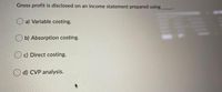 Gross profit is disclosed on an income statement prepared using
O a) Variable costing.
O b) Absorption costing.
c) Direct costing.
d) CVP analysis.
