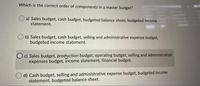 Which is the correct order of components in a master budget?
a) Sales budget, cash budget, budgeted balance sheet, budgeted income
statement.
b) Sales budget, cash budget, selling and administrative expense budget,
budgeted income statement.
O c) Sales budget, prodyction budget, operating budget, selling and administration
expenses budget, income statement, financial budget.
d) Cash budget, selling and administrative expense budget, budgeted income
statement, budgeted balance sheet.
