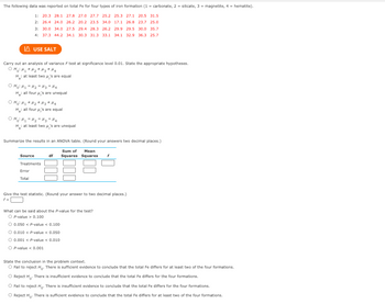 The following data was reported on total Fe for four types of iron formation (1= carbonate, 2 = silicate, 3= magnetite, 4 = hematite).
1: 20.3 28.1 27.8 27.0 27.7 25.2 25.3 27.1 20.5 31.5
2: 26.4 24.0 26.2 20.2 23.5 34.0 17.1 26.8 23.7 25.01
3: 30.0 34.0 27.5 29.4 28.3 26.2 29.9 29.5 30.0 35.7
4: 37.3 44.2 34.1 30.3 31.3 33.1 34.1 32.9 36.3 25.7
USE SALT
Carry out an analysis of variance F test at significance level 0.01. State the appropriate hypotheses.
онома *H2 +Hз ана
H: at least two μ's are equal
O Hoi H₂ = H₂ = H₂H₂
H: all four μ's are unequal
O Hoi My #f₂ # Hz* Ha
H: all four μ's are equal
OH₂² H₂ = H₂H₂=H₂
H: at least two μ's are unequal
Summarize the results in an ANOVA table. (Round your answers two decimal places.)
Source
Treatments
Error
Total
Sum of Mean
df Squares Squares f
Give the test statistic. (Round your answer to two decimal places.)
f=
What can be said about the P-value for the test?
O P-value > 0.100
0.050 < P-value < 0.100
O 0.010 < P-value < 0.050
0.001 < P-value < 0.010
P-value < 0.001
State the conclusion in the problem context.
O Fail to reject Ho. There is sufficient evidence to conclude that the total Fe differs for at least two of the four formations.
Reject H. There is insufficient evidence to conclude that the total Fe differs for the four formations.
O Fail to reject Ho. There is insufficient evidence to conclude that the total Fe differs for the four formations.
O Reject Ho. There is sufficient evidence to conclude that the total Fe differs for at least two of the four formations.