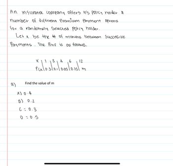 An insurance company offers It's policy holider a
number of different Premium Payment options.
for a randomely Selected policy holder.
Let x be the # of months between succesive
Payments. The Pmf is as follows.
a)
3 4
PGx10.5/0.1/10.05/0.15/
A) 0.4
13) 0.2
X
Find the value of m
C=0.3
1=0.5
6
12