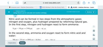 < >
a Amazon.com : Giantex Decorative...
=
AA
O THERMOCHEMISTRY
Using Hess's Law to calculate net reaction enthalpy
www-awa.aleks.com
DIS 2023 Mickey's Not-So-Scary Hall...
Explanation
NH₂(a) + 20₁(a)→ HNO₂(a) + H₂O(g)
Check
Nitric acid can be formed in two steps from the atmospheric gases
nitrogen and oxygen, plus hydrogen prepared by reforming natural gas.
In the first step, nitrogen and hydrogen react to form ammonia:
N₂(g) + 3 H₂(g) → 2 NH3(9) ΔΗ= - 92. kJ
In the second step, ammonia and oxygen react to form nitric acid and
water:
A ALEKS - Andrew Herrera - Learn
0/3
AH=330 kl
Andrew V
2023 McGraw Hill LLC. All Rights Reserved. Terms of Use
?
ollo
Ar
Privacy Center | Accessibility