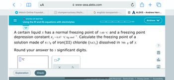 < >
=
Watch Online Foundat...
AA
O STATES OF MATTER
Using the Kf and Kb equations with electrolytes
°C
Explanation
C clumperrucksey.life/ln...
Check
A certain liquid x has a normal freezing point of 1.60 °c and a freezing point
depression constant K₁=6.67 °C-kg-mol¯¹. Calculate the freezing point of a
solution made of 81.7g of iron(III) chloride (FeCl3) dissolved in 700. g of x.
Round your answer to 3 significant digits.
D
www-awa.aleks.com
x10
X
G englisb tonspanish -...
XA ALEKS - Andrew Herr...
0/5
Andrew
Ⓒ2023 McGraw Hill LLC. All Rights Reserved. Terms of Use | Privacy Center
?
@
ollo
Ar
Accessibility