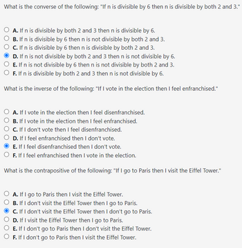 What is the converse of the following: "If n is divisible by 6 then n is divisible by both 2 and 3."
A. If n is divisible by both 2 and 3 then n is divisible by 6.
B. If n is divisible by 6 then n is not divisible by both 2 and 3.
C. If n is divisible by 6 then n is divisible by both 2 and 3.
D. If n is not divisible by both 2 and 3 then n is not divisible by 6.
E. If n is not divisible by 6 then n is not divisible by both 2 and 3.
F. If n is divisible by both 2 and 3 then n is not divisible by 6.
What is the inverse of the following: "If I vote in the election then I feel enfranchised."
A. If I vote in the election then I feel disenfranchised.
B. If I vote in the election then I feel enfranchised.
C. If I don't vote then I feel disenfranchised.
D. If I feel enfranchised then I don't vote.
E. If I feel disenfranchised then I don't vote.
F. If I feel enfranchised then I vote in the election.
What is the contrapositive of the following: "If I go to Paris then I visit the Eiffel Tower."
A. If I go to Paris then I visit the Eiffel Tower.
B. If I don't visit the Eiffel Tower then I go to Paris.
C. If I don't visit the Eiffel Tower then I don't go to Paris.
D. If I visit the Eiffel Tower then I go to Paris.
E. If I don't go to Paris then I don't visit the Eiffel Tower.
F. If I don't go to Paris then I visit the Eiffel Tower.