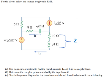 For the circuit below, the sources are given in RMS.
592
40/90° V
ww
+1]
8Ω Ξj2Ω
ww
11
12
3/0° A
10 Ω
j4Ω
Z
(a) Use mesh current method to find the branch currents I, and I₂ in rectangular form.
(b) Determine the complex power absorbed by the impedance Z.
(c) Sketch the phasor diagram for the branch currents I₁ and I₂ and indicate which one is leading.