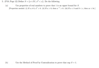 5. (P19, Page 12) Define S = {x € R | x² < x}. Do the following.
Use properties of real numbers to prove that 1 is an upper bound for S.
(a)
[Properties needed: (i) If a ± 0, a² > 0. (ii) If a > 0, then a- > 0. (iii) If a < b and 0 < c, then ac < bc.]
(b)
Use the Method of Proof by Contradication to prove that sup S = 1.
