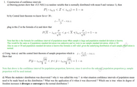 1. Construction of confidence intervals
a) Drawing picture show that if Z~N(0,1) (a random variable that is normally distributed with mean 0 and variance 1), then
P(-za/2 < Z < %a/2) = 1 – a
b) by Central limit theorem we know for n> 30 ;
X-H
Z =
~ N(0, 1)
plug in this Z in the formula of a) and show that
P(X – za/2"
Vn
<µ< X +%a/2)
= 1-a
Vn
Note that this is the formula for confidence interval of population mean when sample is large and population standard deviation is known.
This would be the same as if population standard deviation was unknown and we were to use sample standard deviation, while n>30.
Also in case n<30 and population standard deviation is known this formula is still valid given the underlying distribution of each sample observation is
normal.
TE
p– p
c) Using item a) and the central limit theorem of sample proportion which is
Show that
Z =
- N(0, 1)
P(p – 2
< p<p- Za/2
- Za/2\
= 1- a
n
Note that above is the confidence interval for population proportion; however, since it envolves the unkown population proportion p, sample
proportion will be used instead.
d) Where the students t distribution was discovered ? why it was called this way ? in what situation confidence intervals of population mean
need to be made based on this distribution ? What was the application of it when it was discovered ? Which one is true: when its degree of
freedom increases it diverges or converges to the normal distribution ?
