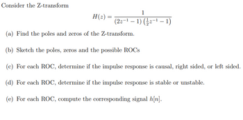 Consider the Z-transform
H(z) =
1
(2z−¹ − 1) (½⁄z−¹ − 1)
(a) Find the poles and zeros of the Z-transform.
(b) Sketch the poles, zeros and the possible ROCS
(c) For each ROC, determine if the impulse response is causal, right sided, or left sided.
(d) For each ROC, determine if the impulse response is stable or unstable.
(e) For each ROC, compute the corresponding signal h[n].