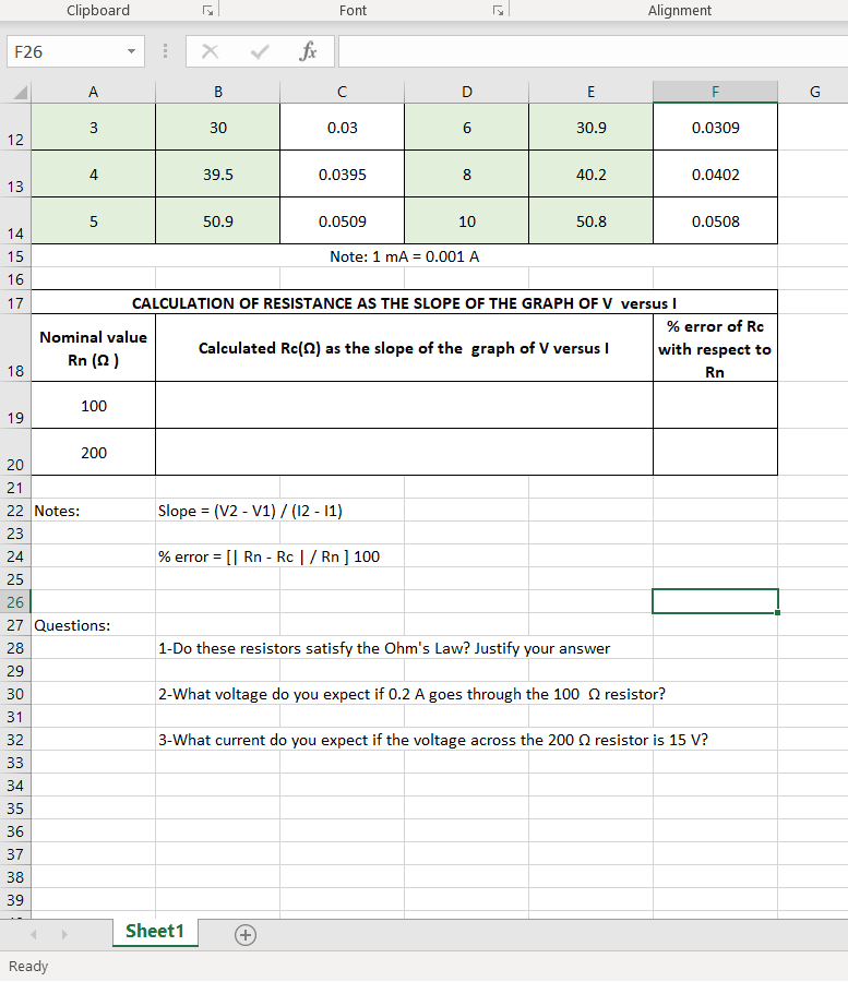 Clipboard
Font
Alignment
F26
fr
D
30
0.03
30.9
0.0309
12
4
39.5
0.0395
40.2
0.0402
13
50.9
0.0509
10
50.8
0.0508
14
15
Note: 1 mA = 0.001 A
16
17
CALCULATION OF RESISTANCE AS THE SLOPE OF THE GRAPH OF Vv versus I
% error of Rc
Nominal value
Calculated Rc(2) as the slope of the graph of V versus I
with respect to
Rn (2)
18
Rn
100
19
200
20
21
22 Notes:
Slope = (V2 - V1) / (12 - 11)
%3!
23
24
% error = [| Rn - Rc |/ Rn ] 100
25
26
27 Questions:
28
| 1-Do these resistors satisfy the Ohm's Law? Justify your answer
29
30
2-What voltage do you expect if 0.2 A goes through the 100 Q resistor?
31
32
3-What current do you expect if the voltage across the 200 Q resistor is 15 V?
33
34
35
36
37
38
39
Sheet1
Ready
ш
+)
3.
