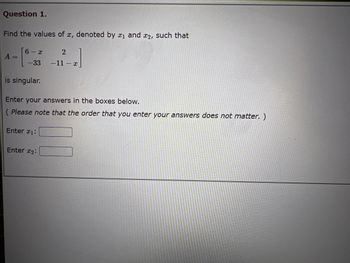 Question 1.
Find the values of x, denoted by ₁ and 2, such that
A =
6-x
-33
is singular.
Enter your answers in the boxes below.
(Please note that the order that you enter your answers does not matter. )
Enter #1:
2
-11-x
Enter 2: