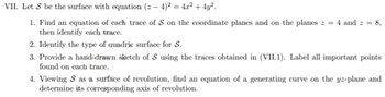 VII. Let S be the surface with equation (z −4)² = 4x² + 4y².
1. Find an equation of each trace of S on the coordinate planes and on the planes z = 4 and z = 8,
then identify each trace.
2. Identify the type of quadric surface for S.
3. Provide a hand-drawn sketch of S using the traces obtained in (VII.1). Label all important points
found on each trace.
4. Viewing S as a surface of revolution, find an equation of a generating curve on the yz-plane and
determine its corresponding axis of revolution.