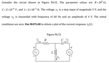 Consider the circuit shown in Figure P6.51. The parameter values are \( R = 10^3 \, \Omega \), \( C = 2 \times 10^{-6} \, \text{F} \), and \( L = 2 \times 10^{-3} \, \text{H} \). The voltage \( v_1 \) is a step input of magnitude 5 V, and the voltage \( v_2 \) is sinusoidal with a frequency of 60 Hz and an amplitude of 4 V. The initial conditions are zero. Use MATLAB to obtain a plot of the current response \( i_3(t) \).

**Figure P6.51:**

The diagram shows a series RLC circuit. It includes:

- A resistor (\( R \)) with a resistance of \( 10^3 \, \Omega \).
- An inductor (\( L \)) with an inductance of \( 2 \times 10^{-3} \, \text{H} \).
- A capacitor (\( C \)) with a capacitance of \( 2 \times 10^{-6} \, \text{F} \).

The circuit is powered by two voltage sources:
- \( v_1 \) (on the left side), which is a step input at 5 V.
- \( v_2 \) (on the right side), providing a sinusoidal input with a frequency of 60 Hz and amplitude of 4 V.

The currents \( i_1 \), \( i_2 \), and \( i_3 \) are shown at different points in the circuit, with \( i_3(t) \) being the current of interest to be plotted using MATLAB.