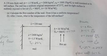 A 150 mm thick wall (k = 1.5 W/m•K, p = 2600 kg/m³, cp = 1000 J/kg⚫K) is well insulated at its
left surface. The wall has a uniform original temperature of 25 °C, and its right surface is
suddenly exposed to hot air (T = 900 °C, h = 30 W/m²K).
(a) Calculate the Biot number of the wall. Does it has a uniform temperature?
(b) After 2 hours, what is the temperature of the left surface?
L = 150 mm
knowns:
ptions:
dy flow
p = 2600 kg/m³
k 1.5 W/m K
Ts = 25°c
wall
h = 30 W/m² K
Too 900 C1173K
=
11
Hot air
+= 0.15m
1-1.5
W
mk
P = 2000 kg
Cp 1000
m3
r
kg ki
T= 25°C 298K
plane wall: Le L