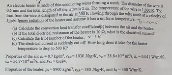 7
An electric heater is made of thin conducting wires forming a mesh. The diameter of the wire is
0.5 mm and the total length of all the wires is 2 m. The temperature of the wire is 1,000 K. The
heat from the wire is dissipated to the air at 300 K flowing through the wire mesh at a velocity of
5 m/s. Ignore radiation of the heater and assume it has a uniform temperature. T Const
=
(a) Calculate the convection heat transfer coefficient(h) between the air and the heater.
(b) If the total electrical resistance of the heater is 10 2, what is the electrical current?
(c) Calculate the Biot number of the heater. V=IR
(d) The electrical current is suddenly cut off. How long does it take for the heater
temperature to drop to 500 K?
Properties of the air: pa = 0.7 kg/m³, Cp,a= 1030 J/kg K, va = 38.8×106 m²/s, ka=0.041 W/m•K,
aa =56.7×106 m²/s, and Pra = 0.684.
Properties of the heater: ph = 8900 kg/m³, Cp,h= 380 J/kg K, and kn = 400 W/m.K.