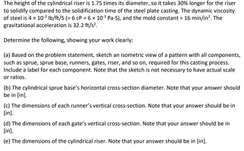 The height of the cylindrical riser is 1.75 times its diameter, so it takes 30% longer for the riser to solidify compared to the solidification time of the steel plate casting. The dynamic viscosity of steel is \(4 \times 10^{-3} \, \text{lb/ft/S} (= 6 \, \text{cP} = 6 \times 10^{-3} \, \text{Pa} \cdot \text{S})\), and the mold constant = \(16 \, \text{min/in}^2\). The gravitational acceleration is \(32.2 \, \text{ft/s}^2\).

Determine the following, showing your work clearly:

(a) Based on the problem statement, sketch an isometric view of a pattern with all components, such as sprue, sprue base, runners, gates, riser, and so on, required for this casting process. Include a label for each component. Note that the sketch is not necessary to have actual scale or ratios.

(b) The cylindrical sprue base’s horizontal cross-section diameter. Note that your answer should be in [in].

(c) The dimensions of each runner’s vertical cross-section. Note that your answer should be in [in].

(d) The dimensions of each gate’s vertical cross-section. Note that your answer should be in [in].

(e) The dimensions of the cylindrical riser. Note that your answer should be in [in].