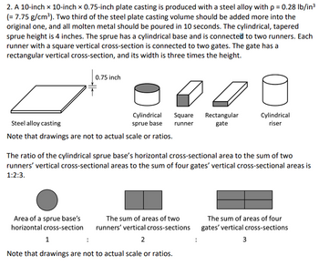 # Steel Plate Casting Design Overview

## Casting Details
A 10-inch by 10-inch by 0.75-inch steel alloy plate casting is being designed. The steel used has a density of \( \rho = 0.28 \, \text{lb/in}^3 \) (\( = 7.75 \, \text{g/cm}^3 \)). To the original steel plate casting volume, an additional two-thirds of the volume is to be added. The entire molten metal should be poured within 10 seconds.

### Sprue, Runner, and Gate Configuration
- **Sprue**: The sprue is cylindrical and tapered with a height of 4 inches.
- **Base**: The sprue has a cylindrical base.
- **Runners**: Two runners are connected to the sprue base. Each runner has a square vertical cross-section.
- **Gates**: Each runner connects to two gates, which have a rectangular vertical cross-section. The width of each gate is three times its height.

> **Note**: Drawings are illustrative and not to scale or ratio.

### Cross-Sectional Area Ratios
The areas of the various components relate as follows:
- The ratio of the cylindrical sprue base's horizontal cross-section area to the sum of the vertical cross-sectional areas of the two runners, and then to the sum of the vertical cross-sectional areas of four gates, is 1 : 2 : 3.

### Diagram Explanation
The diagram illustrates:
1. **Cylindrical Sprue Base**: Shown as a circle representing its horizontal cross-section.
2. **Runners**: Illustrated by two adjoining squares signifying their vertical cross-sectional areas.
3. **Gates**: Represented by four adjoining rectangles.

> **Note**: Diagrams focus on explaining the concept and are not drawn to actual scale or proportions.