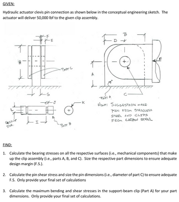 GIVEN:
Hydraulic actuator clevis pin connection as shown below in the conceptual engineering sketch. The
actuator will deliver 50,000 lbf to the given clip assembly.
Goode
DIA.
#F
J
PART C
A
-
口
PAT B
-
B
+
PART A
HINT: SUGGESTION MAKE
PIN FROM STAINLESS
STEEL AND
FROM CARBON STEEL
CLIPS
FIND:
1. Calculate the bearing stresses on all the respective surfaces (i.e., mechanical components) that make
up the clip assembly (i.e., parts A, B, and C). Size the respective part dimensions to ensure adequate
design margin (F.S.).
2. Calculate the pin shear stress and size the pin dimensions (i.e., diameter of part C) to ensure adequate
F.S. Only provide your final set of calculations
3. Calculate the maximum bending and shear stresses in the support-beam clip (Part A) for your part
dimensions. Only provide your final set of calculations.