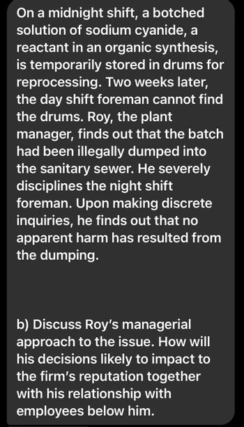 On a midnight shift, a botched
solution of sodium cyanide, a
reactant in an organic synthesis,
is temporarily stored in drums for
reprocessing. Two weeks later,
the day shift foreman cannot find
the drums. Roy, the plant
manager, finds out that the batch
had been illegally dumped into
the sanitary sewer. He severely
disciplines the night shift
foreman. Upon making discrete
inquiries, he finds out that no
apparent harm has resulted from
the dumping.
b) Discuss Roy's managerial
approach to the issue. How will
his decisions likely to impact to
the firm's reputation together
with his relationship with
employees below him.