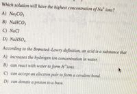 Which solution will have the highest concentration of Na* ions?
A) Na,CO3
В) NaHCO,
C) NaCl
D) NaHSO,
According to the Brønsted-Lowry definition, an acid is a substance that
A) increases the hydrogen ion concentration in water.
B) can react with water to form H ions.
C) can accept an electron pair to form a covalent bond.
D) can donate a proton to a base.
