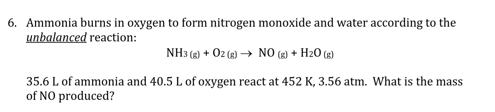 6. Ammonia burns in oxygen to form nitrogen monoxide and water according to the
unbalanced reaction:
NH3 (g)O2 (g) -> NO (g) + H20 (g)
_
35.6 L of ammonia and 40.5 L of oxygen react at 452 K, 3.56 atm. What is the mass
of NO produced?
