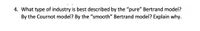 4. What type of industry is best described by the "pure" Bertrand model?
By the Cournot model? By the "smooth" Bertrand model? Explain why.
