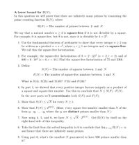 A lower bound for II(N).
In this question we will prove that there are infinitely many primes by examining the
prime counting function II(N), where
II(N) = The number of primes between 2 and N
We say that a natural number n 2 2 is square-free if it is not divisible by a square.
For example, 6 is square-free, but 8 is not, since it is divisible by 4 = 22.
1. Use the fundamental theorem of arithmetic to show that every integer n > 2 can
be written as a product n = 8•r2, where s, r > 1 are integers and s is square-free.
We call this the square-free factorization.
2. For example, the square-free factorization of 8 = 2· (2)2 (s = 2, r = 2) and of
600 = 6 · 102 (s = 6, r = 10.) Find the square-free factorization of 72 and 2366.
3. Define
S(N) = The number of squares between 1 and N
F(N)=
= The number of square-free numbers between 1 and N
What is S(4), S(25) and S(49)? F(6) and F(50)?
4. In part 1, we showed that every positive integer factors uniquely as a product of
a square and square-free number. Use this to conclude that N < S(N) · F(N).
In the next parts we'll overestimate both S(N) and F(N).
5. Show that S(N)< N for every N 1.
6. Show that F(N) < 2(N). (Hint: every square free-number smaller than N of the
form q1 · q2 · .. · qk where the q; are distinct primes smaller than N.)
7. Now using 4, 5, and 6, we have N < VN - 2(N). Get II(N) by itself on the
right-hand side of this inequality.
8. Take the limit from the solved inequality in 6 to conclude that limN II(N)
and hence that there are infinitely many primes.
= 0
9. Using part 6, what's the smallest N guaranteed to have 500 primes smaller than
it?
