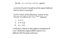 for the x(t) = 3e2*u(t) + 4e3tu(t) signal;
a-) Is the Fourier transform of the signal defined,
that is, does it converge?
b-) For which of the following 'values' is the
Fourier transform of x (t) e -ot "defined?
i. o = 1
ii. o = 2.5
iii. o = 3.5
c-) Find (s) 'which is the Laplace transform of
x (t)'. Mark the region (ROC) where it is
defined with the pole and zeros.
