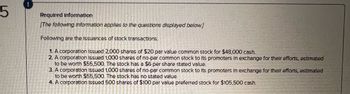 5
Required Information
[The following information applies to the questions displayed below.]
Following are the Issuances of stock transactions.
1. A corporation Issued 2,000 shares of $20 par value common stock for $48,000 cash.
2. A corporation issued 1,000 shares of no-par common stock to its promoters in exchange for their efforts, estimated
to be worth $55,500. The stock has a $6 per share stated value.
3. A corporation Issued 1.000 shares of no-par common stock to its promoters in exchange for their efforts, estimated
to be worth $55,500. The stock has no stated value.
4. A corporation Issued 500 shares of $100 par value preferred stock for $105,500 cash.