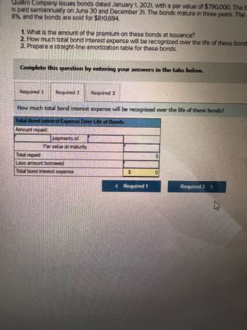 Quatro Company issues bonds dated January 1, 2021, with a par value of $790,000. The b
is paid semiannually on June 30 and December 31. The bonds mature in three years. The
B%, and the bonds are sold for $810,694.
1. What is the amount of the premium on these bonds at Issuance?
2 How much total bond Interest expense will be recognized over the life of these bond
3. Prepare a straight-line amortization table for these bonds.
Complete this question by entering your answers in the tabs below.
Required 1 Required 2 Required 3
How much total bond interest expense will be recognized over the life of these bonds?
Total Bond Interest Expense Over Life of Bonds:
Amount repaid:
payments of
Par value at maturity
Total repaid
Less amount borrowed
Total bond interest expense
$
< Required 1
0
Required 3
>
چار