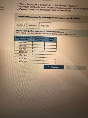 6.66
points
1. What is the amount of the premium on these bonds at Issuance?
2. How much total bond Interest expense will be recognized over the life of the
3. Prepare a straight-line amortization table for these bonds.
Complete this question by entering your answers in the tabs below.
Required 1 Required 2
Required 3
Prepare a straight-line amortization table for these bonds.
Note: Round your intermediate calculations to the nearest dollar amount.
Semiannual Interest Unamortized
Premium
Period-End
01/01/2021
08/30/2021
12/31/2021
08/30/2022
12/31/2022
08/30/2023
12/31/2023
Carrying
Value
0
< Required 2
Required 3