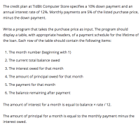 The credit plan at TidBit Computer Store specifies a 10% down payment and an
annual interest rate of 12%. Monthly payments are 5% of the listed purchase price,
minus the down payment.
Write a program that takes the purchase price as input. The program should
display a table, with appropriate headers, of a payment schedule for the lifetime of
the loan. Each row of the table should contain the following items:
1. The month number (beginning with 1)
2. The current total balance owed
3. The interest owed for that month
4. The amount of principal owed for that month
5. The payment for that month
6. The balance remaining after payment
The amount of interest for a month is equal to balance x rate / 12.
The amount of principal for a month is equal to the monthly payment minus the
interest owed.
