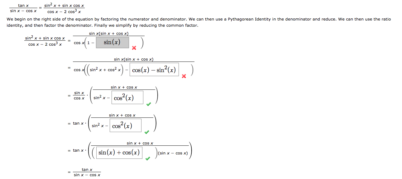 tan x
sin? x + sin x cos x
sin x - cos X
cos x - 2 cos x
We begin on the right side of the equation by factoring the numerator and denominator. We can then use a Pythagorean Identity in the denominator and reduce. We can then use the ratio
identity, and then factor the denominator. Finally we simplify by reducing the common factor.
sin x(sin x + cos x)
sin? x + sin x cos x
sin (x)
cos x - 2 cos x
Cos
sin x(sin x + cos x)
(sin? x + cos? x) - cos (x) – sin²(x)
= COS
sin x + cos x
sin x
sin? x -
cos (x)
coS X
sin x + cOS X
cos²(x)
= tan x .
sin? x -
CoS
sin x + cos X
= tan x:
sin(x) + cos (x)
(sin x - co x)
tan x
sin x - cos X
