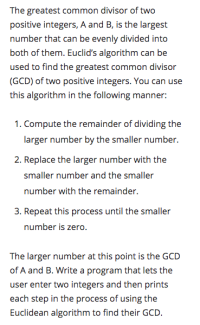 The greatest common divisor of two
positive integers, A and B, is the largest
number that can be evenly divided into
both of them. Euclid's algorithm can be
used to find the greatest common divisor
(GCD) of two positive integers. You can use
this algorithm in the following manner:
1. Compute the remainder of dividing the
larger number by the smaller number.
2. Replace the larger number with the
smaller number and the smaller
number with the remainder.
