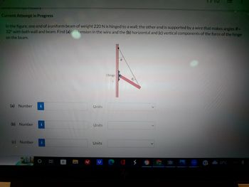 PUCHTIDWry
Current Attempt in Progress
In the figure, one end of a uniform beam of weight 220 N is hinged to a wall; the other end is supported by a wire that makes angles 8 =
32° with both wall and beam. Find (a) the tension in the wire and the (b) horizontal and (c) vertical components of the force of the hinge
on the beam.
(a) Number i
(b) Number i
(c) Number
CD
Units
Units
Units
Hinge
A
32°C
