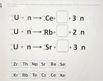 When fission of Uranium-235 is initiated by a neutron it can result in many different products. Fill in the correct isotope to complete
each reaction.
235
U + n-¹ Ce+
92
235
92
235
92
40
144
58
U+nRb+
n→
Zr
Un Sr+
90
38
Th Np Sr
38
141
89
Ba Se
34
92
90
144
144
Kr Rb Te Cs Ce Xe
36
52
58
+ 3 n
+ 2 n
0
+ 3 n