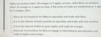 Alpha can produce either 18 oranges or 9 apples an hour, while Beta can produce
either 16 oranges or 4 apples an hour. If the terms of trade are established as 1 app
for 2 oranges, then:
there are no incentives for Alpha to specialize and trade with Beta.
it is in the interest of both countries to specialize and trade with one another.
it is in the interest of Beta to grow apples and trade for oranges.
there are no incentives for Beta to engage in international specialization and
trade of apples and oranges.