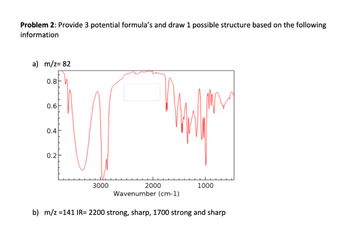 Problem 2: Provide 3 potential formula's and draw 1 possible structure based on the following
information
a) m/z = 82
0.8
0.6
0.4
0.2
TTTTTTT
3000
2000
1000
Wavenumber (cm-1)
b) m/z =141 IR= 2200 strong, sharp, 1700 strong and sharp