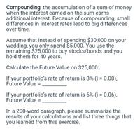 Compounding: the accumulation of a sum of money
when the interest earned on the sum earns
additional interest. Because of compounding, small
differences in interest rates lead to big differences
over time.
Assume that instead of spending $30,000 on your
wedding, you only spend $5,000. You use the
remaining $25,000 to buy stocks/bonds and you
hold them for 40 years.
Calculate the Future Value on $25,000:
If your portfolio's rate of return is 8% (i = 0.08),
Future Value =
If your portfolio's rate of return is 6% (i = 0.06),
Future Value =
In a 200-word paragraph, please summarize the
results of your calculations and list three things that
you learned from this exercise.
