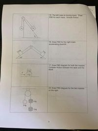 15. The left mass is moving down. Draw
FBD for each mass. Include friction.
m,
m2
16. Draw FBD for the right mass
accelerating downhill.
8 kg
3.5 kg
35°
35°
17. Draw FBD diagram for both the masses.
Consider friction between the table and the
block.
2 kg
F
5 kg
18. Draw FBD diagram for the two masses
on the right.
4 kg
5 kg
3 kg
6.
