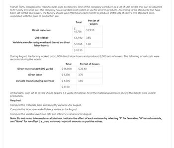 Marvel Parts, Incorporated, manufactures auto accessories. One of the company's products is a set of seat covers that can be adjusted
to fit nearly any small car. The company has a standard cost system in use for all of its products. According to the standards that have
been set for the seat covers, the factory should work 990 hours each month to produce 1,980 sets of covers. The standard costs
associated with this level of production are:
Direct materials
Direct labor
Variable manufacturing overhead (based on direct
labor-hours)
Direct materials (10,000 yards)
Direct labor
Variable manufacturing overhead
Total
Total
$ 56,000
$ 9,250
$ 4,500
$ 27.90
$
45,738
$ 6,930
$ 3,168
$ 28.20
During August, the factory worked only 1,000 direct labor-hours and produced 2,500 sets of covers. The following actual costs were
recorded during the month:
3.70
Per Set of
Covers
1.80
$ 23.10
3.50
Per Set of Covers
$ 22.40
Required:
Compute the materials price and quantity variances for August.
Compute the labor rate and efficiency variances for August.
1.60
At standard, each set of covers should require 3.3 yards of material. All of the materials purchased during the month were used in
production.
Compute the variable overhead rate and efficiency variances for August.
Note: Do not round intermediate calculations. Indicate the effect of each variance by selecting "F" for favorable, "U" for unfavorable,
and "None" for no effect (i.e., zero variance). Input all amounts as positive values.